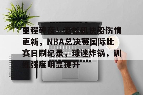 九游官网入口-关于里程碑夜！洛杉矶快船伤情更新，NBA总决赛国际比赛日刷纪录，球迷炸锅，训练强度明显提升的信息