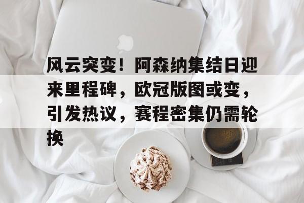 九游游戏平台-风云突变！阿森纳集结日迎来里程碑，欧冠版图或变，引发热议，赛程密集仍需轮换的简单介绍